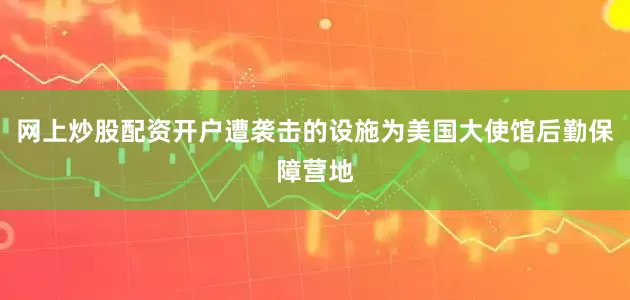 网上炒股配资开户遭袭击的设施为美国大使馆后勤保障营地